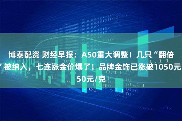博泰配资 财经早报：A50重大调整！几只“翻倍股”被纳入，七连涨金价爆了！品牌金饰已涨破1050元/克