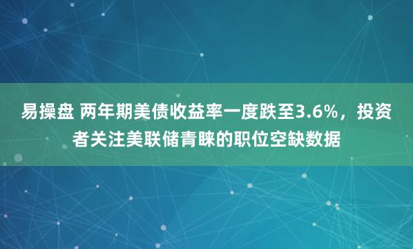 易操盘 两年期美债收益率一度跌至3.6%，投资者关注美联储青睐的职位空缺数据