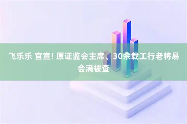 飞乐乐 官宣! 原证监会主席、30余载工行老将易会满被查