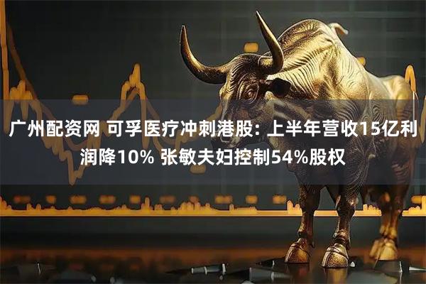 广州配资网 可孚医疗冲刺港股: 上半年营收15亿利润降10% 张敏夫妇控制54%股权