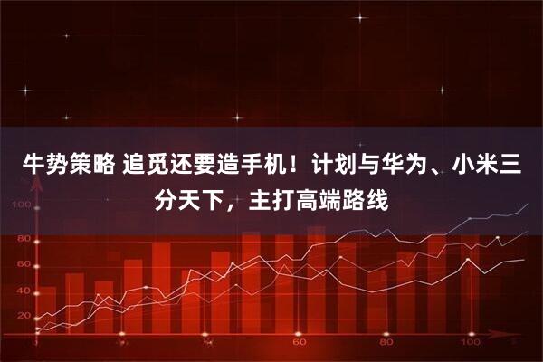 牛势策略 追觅还要造手机！计划与华为、小米三分天下，主打高端路线