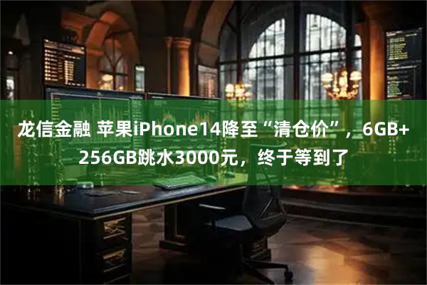 龙信金融 苹果iPhone14降至“清仓价”，6GB+256GB跳水3000元，终于等到了