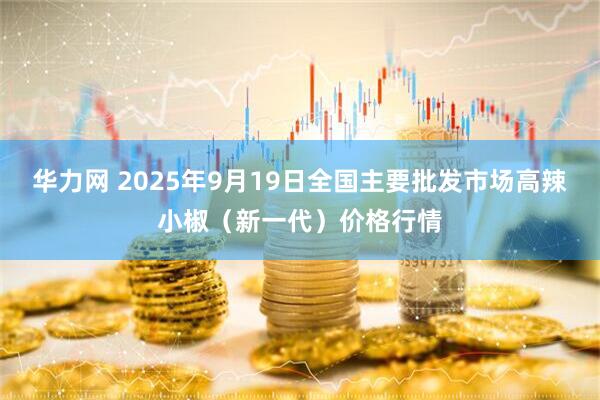 华力网 2025年9月19日全国主要批发市场高辣小椒（新一代）价格行情