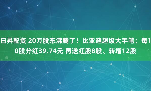 日昇配资 20万股东沸腾了！比亚迪超级大手笔：每10股分红39.74元 再送红股8股、转增12股