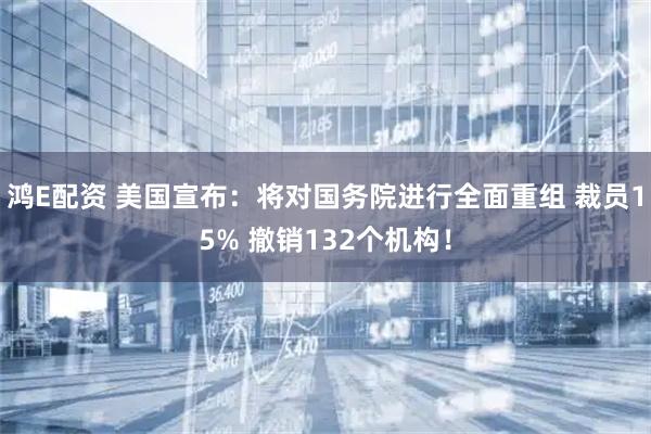 鸿E配资 美国宣布：将对国务院进行全面重组 裁员15% 撤销132个机构！