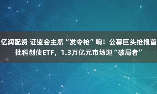 亿润配资 证监会主席“发令枪”响！公募巨头抢报首批科创债ETF，1.3万亿元市场迎“破局者”