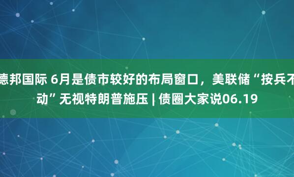 德邦国际 6月是债市较好的布局窗口，美联储“按兵不动”无视特朗普施压 | 债圈大家说06.19