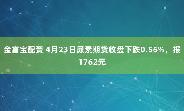 金富宝配资 4月23日尿素期货收盘下跌0.56%，报1762元