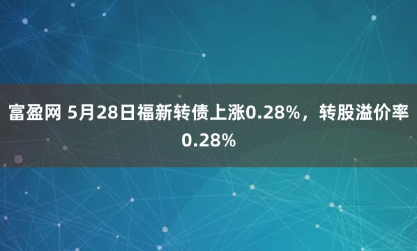 富盈网 5月28日福新转债上涨0.28%，转股溢价率0.28%