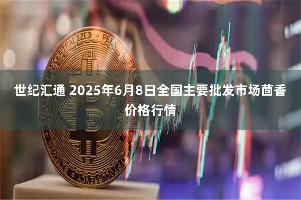 世纪汇通 2025年6月8日全国主要批发市场茴香价格行情
