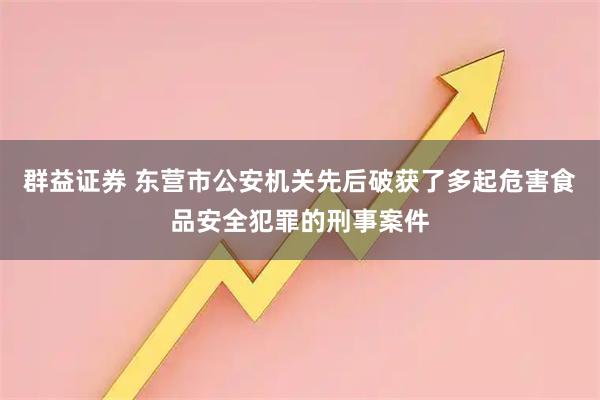 群益证券 东营市公安机关先后破获了多起危害食品安全犯罪的刑事案件