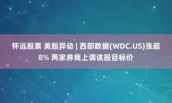 怀远股票 美股异动 | 西部数据(WDC.US)涨超8% 两家券商上调该股目标价