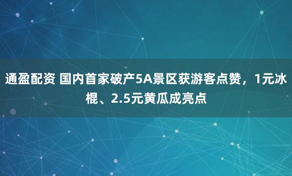 通盈配资 国内首家破产5A景区获游客点赞，1元冰棍、2.5元黄瓜成亮点
