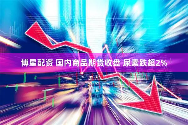 博星配资 国内商品期货收盘 尿素跌超2%