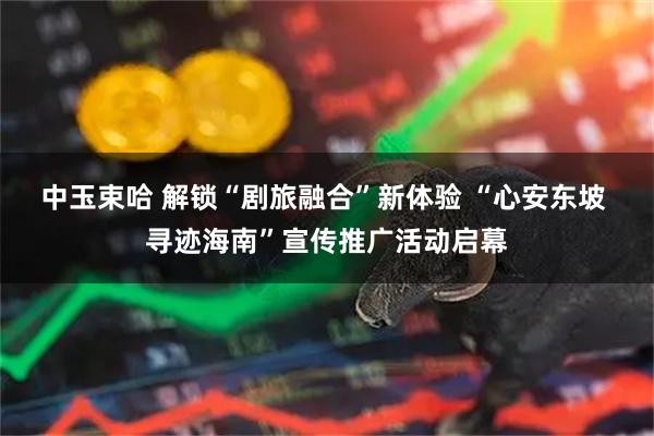 中玉束哈 解锁“剧旅融合”新体验 “心安东坡 寻迹海南”宣传推广活动启幕