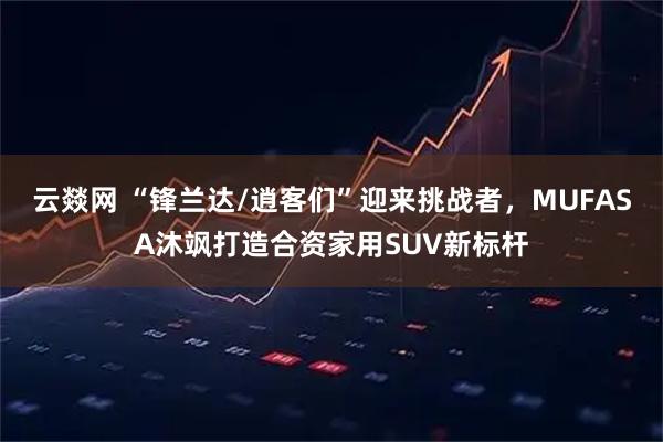 云燚网 “锋兰达/逍客们”迎来挑战者，MUFASA沐飒打造合资家用SUV新标杆