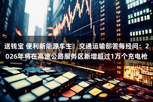送钱宝 便利新能源车主！交通运输部答每经问：2026年将在高速公路服务区新增超过1万个充电枪