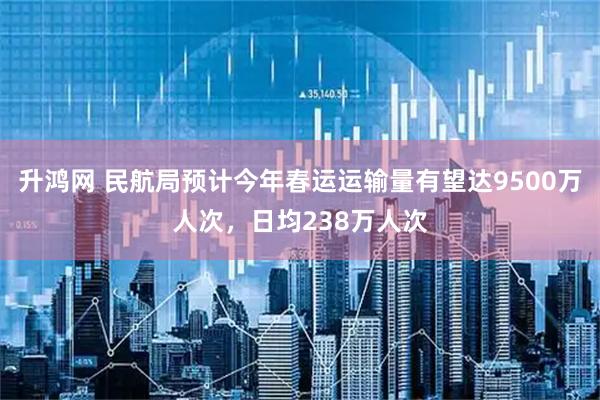 升鸿网 民航局预计今年春运运输量有望达9500万人次，日均238万人次