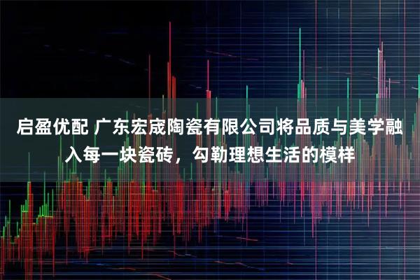 启盈优配 广东宏宬陶瓷有限公司将品质与美学融入每一块瓷砖，勾勒理想生活的模样