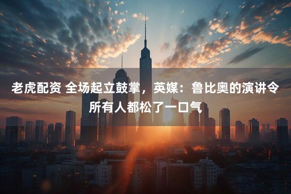 老虎配资 全场起立鼓掌，英媒：鲁比奥的演讲令所有人都松了一口气