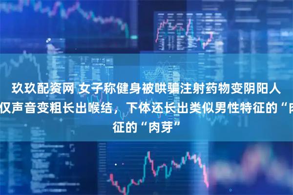 玖玖配资网 女子称健身被哄骗注射药物变阴阳人，不仅声音变粗长出喉结，下体还长出类似男性特征的“肉芽”