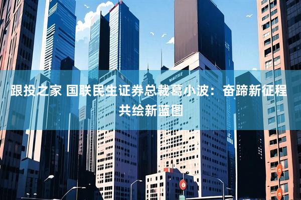 跟投之家 国联民生证券总裁葛小波：奋蹄新征程 共绘新蓝图