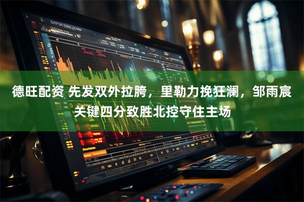 德旺配资 先发双外拉胯，里勒力挽狂澜，邹雨宸关键四分致胜北控守住主场
