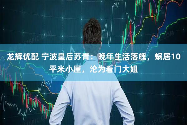 龙辉优配 宁波皇后苏青：晚年生活落魄，蜗居10平米小屋，沦为看门大姐