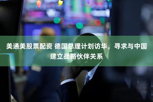 美通美股票配资 德国总理计划访华，寻求与中国建立战略伙伴关系