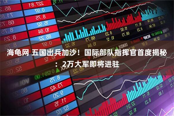 海龟网 五国出兵加沙！国际部队指挥官首度揭秘：2万大军即将进驻