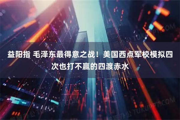 益阳指 毛泽东最得意之战！美国西点军校模拟四次也打不赢的四渡赤水