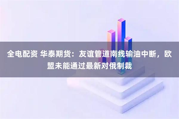 全电配资 华泰期货：友谊管道南线输油中断，欧盟未能通过最新对俄制裁