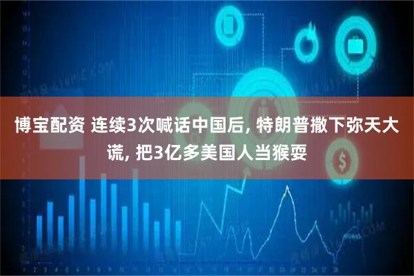 博宝配资 连续3次喊话中国后, 特朗普撒下弥天大谎, 把3亿多美国人当猴耍