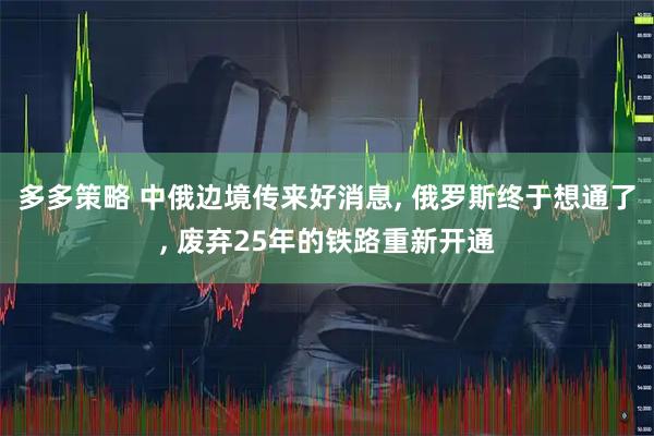 多多策略 中俄边境传来好消息, 俄罗斯终于想通了, 废弃25年的铁路重新开通