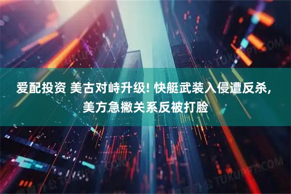 爱配投资 美古对峙升级! 快艇武装入侵遭反杀, 美方急撇关系反被打脸
