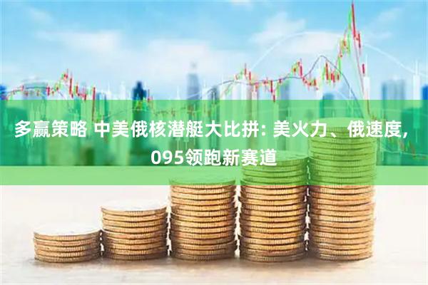 多赢策略 中美俄核潜艇大比拼: 美火力、俄速度, 095领跑新赛道