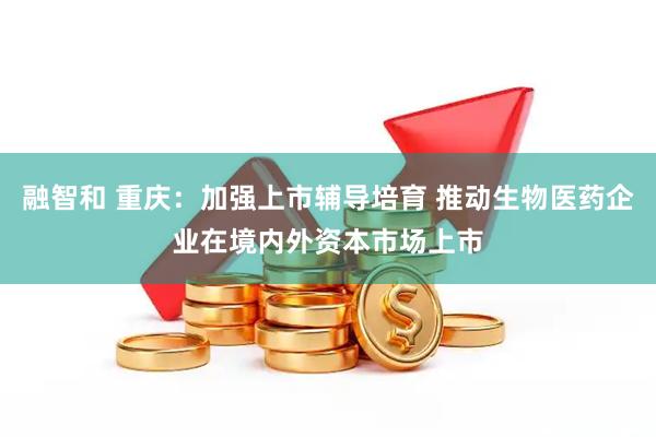 融智和 重庆：加强上市辅导培育 推动生物医药企业在境内外资本市场上市