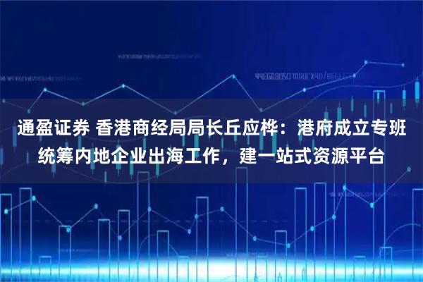 通盈证券 香港商经局局长丘应桦：港府成立专班统筹内地企业出海工作，建一站式资源平台
