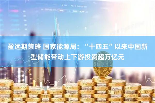 盈远期策略 国家能源局：“十四五”以来中国新型储能带动上下游投资超万亿元