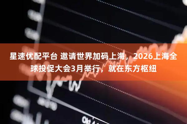 星速优配平台 邀请世界加码上海，2026上海全球投促大会3月举行，就在东方枢纽