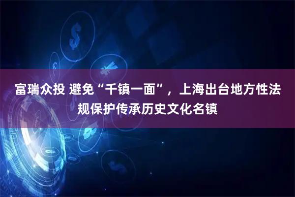 富瑞众投 避免“千镇一面”，上海出台地方性法规保护传承历史文化名镇