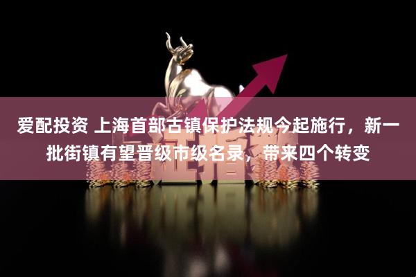 爱配投资 上海首部古镇保护法规今起施行，新一批街镇有望晋级市级名录，带来四个转变