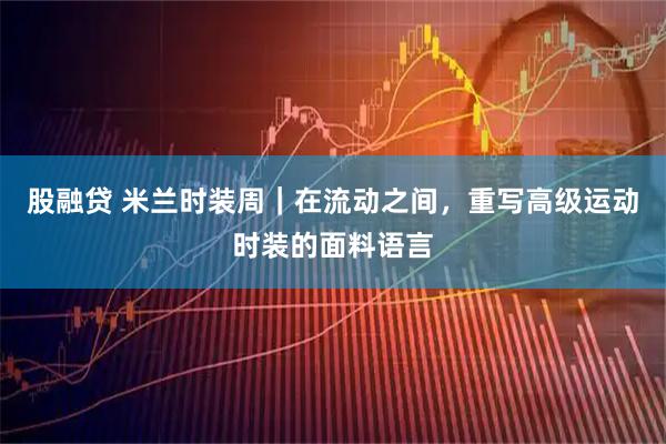股融贷 米兰时装周｜在流动之间，重写高级运动时装的面料语言