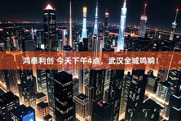 鸿泰利创 今天下午4点，武汉全城鸣响！