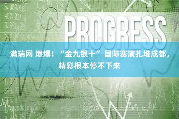 满瑞网 燃爆！“金九银十” 国际赛演扎堆成都，精彩根本停不下来