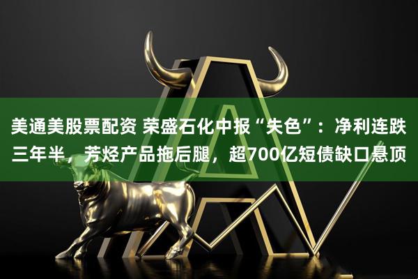 美通美股票配资 荣盛石化中报“失色”：净利连跌三年半，芳烃产品拖后腿，超700亿短债缺口悬顶
