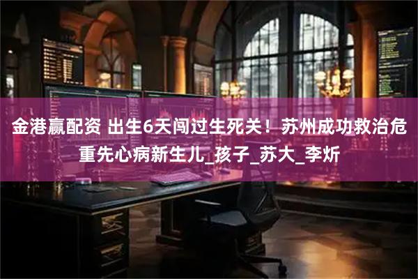 金港赢配资 出生6天闯过生死关！苏州成功救治危重先心病新生儿_孩子_苏大_李炘
