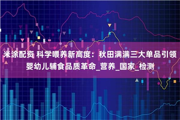米涂配资 科学喂养新高度：秋田满满三大单品引领婴幼儿辅食品质革命_营养_国家_检测